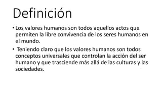 Definición
• Los valores humanos son todos aquellos actos que
permiten la libre convivencia de los seres humanos en
el mundo.
• Teniendo claro que los valores humanos son todos
conceptos universales que controlan la acción del ser
humano y que trasciende más allá de las culturas y las
sociedades.
 