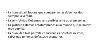 • La honestidad:Supone que como personas debemos decir
siempre la verdad.
• La sensibilidad:Debemos ser sensibles ante otras personas.
• La gratitud:Estamos acostumbrados a un mundo que se mueve
muy deprisa.
• La humildad:Nos permite conocernos a nosotros mismos,
saber que tenemos defectos y aceptarlos.
 