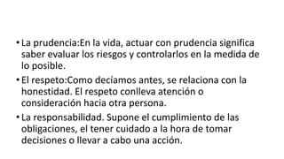 •La prudencia:En la vida, actuar con prudencia significa
saber evaluar los riesgos y controlarlos en la medida de
lo posible.
•El respeto:Como decíamos antes, se relaciona con la
honestidad. El respeto conlleva atención o
consideración hacia otra persona.
•La responsabilidad. Supone el cumplimiento de las
obligaciones, el tener cuidado a la hora de tomar
decisiones o llevar a cabo una acción.
 