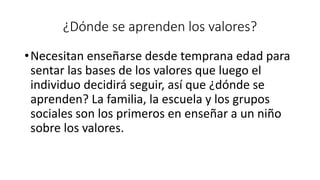¿Dónde se aprenden los valores?
•Necesitan enseñarse desde temprana edad para
sentar las bases de los valores que luego el
individuo decidirá seguir, así que ¿dónde se
aprenden? La familia, la escuela y los grupos
sociales son los primeros en enseñar a un niño
sobre los valores.
 