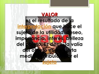 VALOR   es el resultado de la  interpretación  que hace el sujeto de la utilidad, deseo, importancia, interés, belleza del objeto. Es decir, la valía del objeto es en cierta medida, atribuida por el  sujeto 