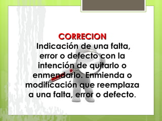 CORRECION   Indicación de una falta, error o defecto con la intención de quitarlo o enmendarlo. Enmienda o modificación que reemplaza a una falta, error o defecto . 