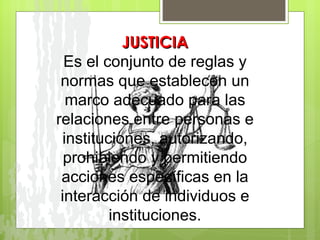 JUSTICIA Es el conjunto de reglas y normas que establecen un marco adecuado para las relaciones entre personas e instituciones, autorizando, prohibiendo y permitiendo acciones específicas en la interacción de individuos e instituciones. 