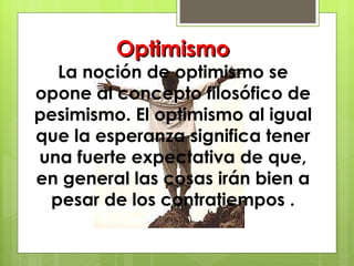 Optimismo La noción de optimismo se opone al concepto filosófico de pesimismo. El optimismo al igual que la esperanza significa tener una fuerte expectativa de que, en general las cosas irán bien a pesar de los contratiempos . 