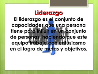 Liderazgo El liderazgo es el conjunto de capacidades que una persona tiene para influir en un conjunto de personas, haciendo que este equipo trabaje con entusiasmo en el logro de metas y objetivos. 