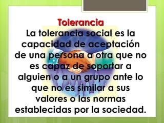 Tolerancia La tolerancia social es la capacidad de aceptación de una persona a otra que no es capaz de soportar a alguien o a un grupo ante lo que no es similar a sus valores o las normas establecidas por la sociedad. 
