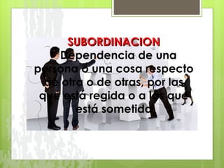 SUBORDINACION     Dependencia de una persona o una cosa respecto de otra o de otras, por las que está regida o a las que está sometida 
