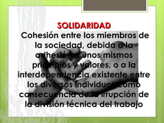 SOLIDARIDAD   Cohesión entre los miembros de la sociedad, debida a la adhesión a unos mismos principios y valores, o a la interdependencia existente entre los diversos individuos como consecuencia de la irrupción de la división técnica del trabajo 