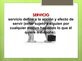 SERVICIO servicio define a la acción y efecto de servir (estar sujeto a alguien por cualquier motivo haciendo lo que él quiere o dispone ).  