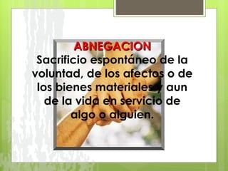 ABNEGACION Sacrificio espontáneo de la voluntad, de los afectos o de los bienes materiales y aun de la vida en servicio de algo o alguien. 
