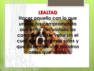 LEALTAD Hacer aquello con lo que uno se ha comprometido aun entre circunstancias cambiantes. Un valor sin el cual nos quedamos solos y que debemos vivir nosotros antes que nadie. 