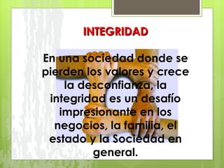 INTEGRIDAD En una sociedad donde se pierden los valores y crece la desconfianza, la integridad es un desafío impresionante en los negocios, la familia, el estado y la Sociedad en general. 