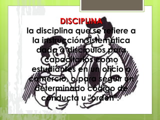 DISCIPLINA la disciplina que se refiere a la instrucción sistemática dada a discípulos para capacitarlos como estudiantes en un oficio o comercio, o para seguir un determinado código de conducta u "orden".  