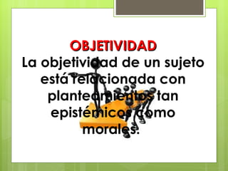 OBJETIVIDAD La objetividad de un sujeto está relacionada con planteamientos tan epistémicos como morales.  