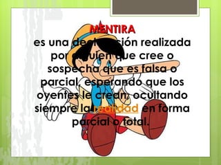 MENTIRA es una declaración realizada por alguien que cree o sospecha que es falsa o parcial, esperando que los oyentes le crean, ocultando siempre la  realidad  en forma parcial o total.  