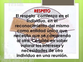 RESPETO El respeto  comienza en el individuo, en el reconocimiento del mismo como entidad única que necesita que se comprenda al otro. Consiste en saber valorar los intereses y necesidades de otro individuo en una reunión. 