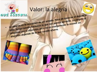 Valor: la alegría La alegría: es la sensación de ser amado. Nace de apreciar el don de la vida. Surge cuando hacemos lo que nos parece correcto. La alegría se relaciona con la diversión, pero no es exactamente lo mismo. La diversión depende de lo que suceda afuera. 