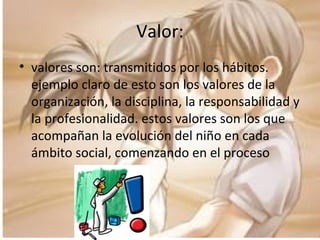 Valor: valores son: transmitidos por los hábitos. ejemplo claro de esto son los valores de la organización, la disciplina, la responsabilidad y la profesionalidad. estos valores son los que acompañan la evolución del niño en cada ámbito social, comenzando en el proceso 
