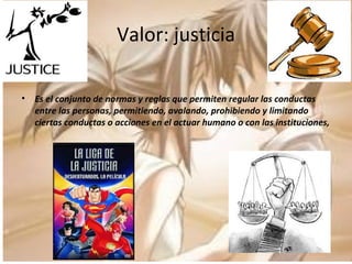 Valor: justicia Es el conjunto de normas y reglas que permiten regular las conductas entre las personas, permitiendo, avalando, prohibiendo y limitando ciertas conductas o acciones en el actuar humano o con las instituciones, 