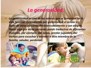 La generosidad: La generosidad es uno de los valores que se fomentan en la vida familiar. Entendiendo por generosidad el actuar en favor de otras personas desinteresadamente y con alegría. Hacer algo por otras personas puede traducirse de diferentes maneras, por ejemplo, dar cosas, prestar juguetes, dar tiempo para escuchar y atender a otro miembro de la familia, saludar, perdonar. 