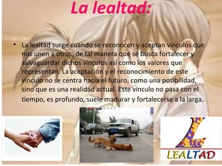 La lealtad: La lealtad surge cuando se reconocen y aceptan vínculos que nos unen a otros, de tal manera que se busca fortalecer y salvaguardar dichos vínculos así como los valores que representan. La aceptación y el reconocimiento de este vínculo no se centra hacia el futuro, como una posibilidad, sino que es una realidad actual. Este vínculo no pasa con el tiempo, es profundo, suele madurar y fortalecerse a la larga . 