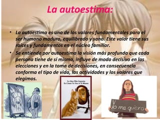 La autoestima: La autoestima es uno de los valores fundamentales para el ser humano maduro, equilibrado y sano. Este valor tiene sus raíces y fundamentos en el núcleo familiar. Se entiende por autoestima la visión más profunda que cada persona tiene de sí misma, influye de modo decisivo en las elecciones y en la toma de decisiones, en consecuencia conforma el tipo de vida, las actividades y los valores que elegimos. 