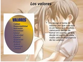 Los valores Yo escogí el tema de valores por que creo que es un tema que muchos mexicanos deben de tomar en cuenta, ya que  desde mi punto de vista nadie sabe la importancia de los valores. 