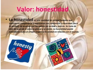 Valor: honestidad La honestidad  es una cualidad de calidad humana que consiste en comportarse y expresarse con coherencia y sinceridad (decir la verdad), de acuerdo con los valores de verdad y justicia. Se trata de vivir de acuerdo a como se piensa y se siente. La honestidad puede entenderse como el simple respeto a la verdad en relación con el mundo . 