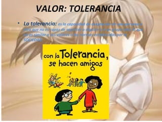 VALOR: TOLERANCIA  La tolerancia:  es la capacidad de aceptación de una persona a otra que no es capaz de soportar a alguien o a un grupo ante lo que no es similar a sus valores o las normas establecidas por la SOCIEDAD. 