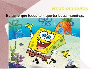 Boas maneiras
Eu acho que todos tem que ter boas maneiras.
 