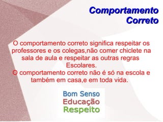 ComportamentoComportamento
CorretoCorreto
O comportamento correto significa respeitar os
professores e os colegas,não comer chiclete na
sala de aula e respeitar as outras regras
Escolares.
O comportamento correto não é só na escola e
também em casa,e em toda vida.
 
