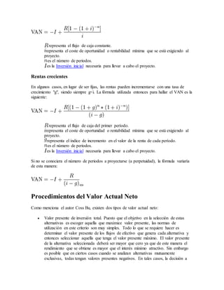 representa el flujo de caja constante.
representa el coste de oportunidad o rentabilidad mínima que se está exigiendo al
proyecto.
es el número de periodos.
es la Inversión inicial necesaria para llevar a cabo el proyecto.
Rentas crecientes
En algunos casos, en lugar de ser fijas, las rentas pueden incrementarse con una tasa de
crecimiento "g", siendo siempre g<i. La fórmula utilizada entonces para hallar el VAN es la
siguiente:
representa el flujo de caja del primer período.
representa el coste de oportunidad o rentabilidad mínima que se está exigiendo al
proyecto.
representa el índice de incremento en el valor de la renta de cada período.
es el número de periodos.
es la Inversión inicial necesaria para llevar a cabo el proyecto.
Si no se conociera el número de periodos a proyectarse (a perpetuidad), la fórmula variaría
de esta manera:
«»
Procedimientos del Valor Actual Neto
Como menciona el autor Coss Bu, existen dos tipos de valor actual neto:
 Valor presente de inversión total. Puesto que el objetivo en la selección de estas
alternativas es escoger aquella que maximice valor presente, las normas de
utilización en este criterio son muy simples. Todo lo que se requiere hacer es
determinar el valor presente de los flujos de efectivo que genera cada alternativa y
entonces seleccionar aquella que tenga el valor presente máximo. El valor presente
de la alternativa seleccionada deberá ser mayor que cero ya que de este manera el
rendimiento que se obtiene es mayor que el interés mínimo atractivo. Sin embargo
es posible que en ciertos casos cuando se analizan alternativas mutuamente
exclusivas, todas tengan valores presentes negativos. En tales casos, la decisión a
 