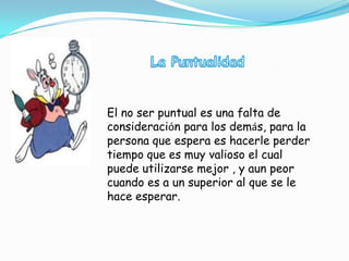 El no ser puntual es una falta de
consideración para los demás, para la
persona que espera es hacerle perder
tiempo que es muy valioso el cual
puede utilizarse mejor , y aun peor
cuando es a un superior al que se le
hace esperar.
 