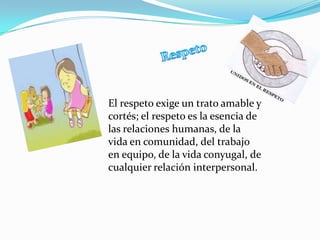 El respeto exige un trato amable y
cortés; el respeto es la esencia de
las relaciones humanas, de la
vida en comunidad, del trabajo
en equipo, de la vida conyugal, de
cualquier relación interpersonal.
 