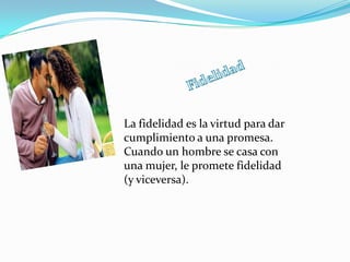 La fidelidad es la virtud para dar
cumplimiento a una promesa.
Cuando un hombre se casa con
una mujer, le promete fidelidad
(y viceversa).
 