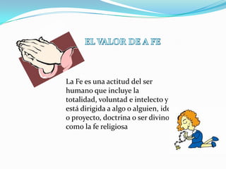 La Fe es una actitud del ser
humano que incluye la
totalidad, voluntad e intelecto y
está dirigida a algo o alguien, idea
o proyecto, doctrina o ser divino
como la fe religiosa
 