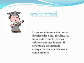 La voluntad es un valor que se
fortalece día a día, al cultivarla
nos ayuda a que los demás
valores sean mas fuertes. Si
tenemos la voluntad de
enriquecer nuestra vida con el
conocimiento.
 