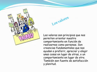 Los valores son principios que nos
permiten orientar nuestro
comportamiento en función de
realizarnos como personas. Son
creencias fundamentales que nos
ayudan a preferir, apreciar y elegir
unas cosas en lugar de otras, o un
comportamiento en lugar de otro.
También son fuente de satisfacción
y plenitud.
 