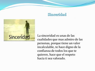 La sinceridad es unas de las
cualidades que mas admiro de las
personas, porque tiene un valor
incalculable, te hace digno de la
confianza de todos los que te
quieren, hace que el respeto
hacia ti sea valorado.
 