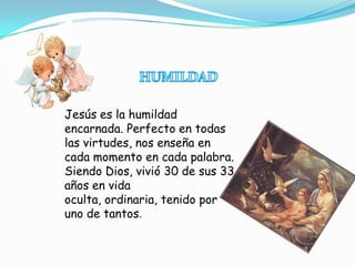 Jesús es la humildad
encarnada. Perfecto en todas
las virtudes, nos enseña en
cada momento en cada palabra.
Siendo Dios, vivió 30 de sus 33
años en vida
oculta, ordinaria, tenido por
uno de tantos.
 