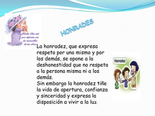 La honradez, que expresa
respeto por uno mismo y por
los demás, se opone a la
deshonestidad que no respeta
a la persona misma ni a los
demás.
Sin embargo la honradez tiñe
la vida de apertura, confianza
y sinceridad y expresa la
disposición a vivir a la luz.
 