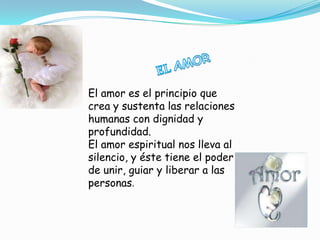 El amor es el principio que
crea y sustenta las relaciones
humanas con dignidad y
profundidad.
El amor espiritual nos lleva al
silencio, y éste tiene el poder
de unir, guiar y liberar a las
personas.
 
