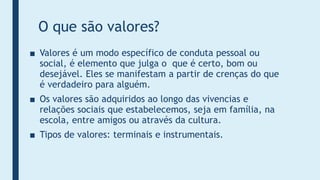 O que são valores?
■ Valores é um modo específico de conduta pessoal ou
social, é elemento que julga o que é certo, bom ou
desejável. Eles se manifestam a partir de crenças do que
é verdadeiro para alguém.
■ Os valores são adquiridos ao longo das vivencias e
relações sociais que estabelecemos, seja em família, na
escola, entre amigos ou através da cultura.
■ Tipos de valores: terminais e instrumentais.
 