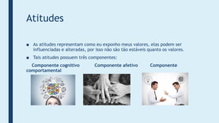 Atitudes
■ As atitudes representam como eu exponho meus valores, elas podem ser
influenciadas e alteradas, por isso não são tão estáveis quanto os valores.
■ Tais atitudes possuem três componentes:
Componente cognitivo Componente afetivo Componente
comportamental
 