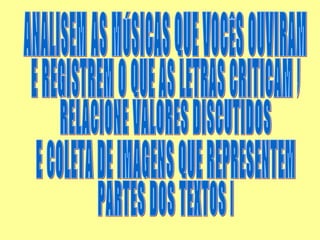 ANALISEM AS MÚSICAS QUE VOCÊS OUVIRAM E REGISTREM O QUE AS LETRAS CRITICAM , RELACIONE VALORES DISCUTIDOS E COLETA DE IMAGENS QUE REPRESENTEM PARTES DOS TEXTOS .  