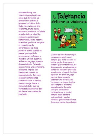 su ausenciaHay una
tolerancia propia del que
exige sus derechos: La
oposición de Gandhi al
gobierno británico de la
India no es visceral sino
tolerante, fruto de una
necesaria prudencia. ¿Cuándo
se debe tolerar algo? La
respuesta genérica es:
siempre que, de no hacerlo,
se estime que ha de ser peor
el remedio que la
enfermedad. Se debe
permitir un mal cuando se
piense que impedirlo
                               ¿Cuándo se debe tolerar algo?
provocará un mal mayor o
                               La respuesta genérica es:
impedirá un bien superior.     siempre que, de no hacerlo, se
Ahí entra en juego nuestro     estime que ha de ser peor el
discernimiento. Defender       remedio que la enfermedad. Se
una doctrina, una costumbre,   debe permitir un mal cuando se
un dogma, implica casi         piense que impedirlo provocará
siempre no tolerar su          un mal mayor o impedirá un bien
incumplimiento. Con este       superior. Ahí entra en juego
concepto entendemos            nuestro discernimiento.
                               Defender una doctrina, una
claramente que la verdad
                               costumbre, un dogma, implica
siempre surge desde la
                               casi siempre no tolerar su
individualidad y que las
                               incumplimiento. Con este
verdades generalistas solo     concepto entendemos
nos llevan a un camino de      claramente que la verdad
confusión.                     siempre surge desde la
                               individualidad y que las
                               verdades generalistas solo nos
                               llevan a un camino de confusión.
 