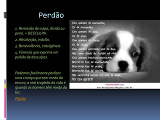 Perdão
1. Remissão de culpa, dívida ou
pena. = DESCULPA
2. Absolvição, indulto.
3. Benevolência, indulgência.
4. Fórmula que exprime um
pedido de desculpas.


Podemos facilmente perdoar
uma criança que tem medo do
escuro; a real tragédia da vida é
quando os homens têm medo da
luz.
Platão
 