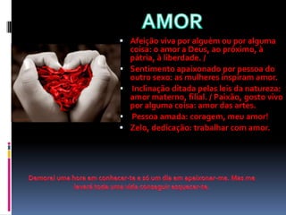  Afeição viva por alguém ou por alguma
    coisa: o amor a Deus, ao próximo, à
    pátria, à liberdade. /
   Sentimento apaixonado por pessoa do
    outro sexo: as mulheres inspiram amor.
   Inclinação ditada pelas leis da natureza:
    amor materno, filial. / Paixão, gosto vivo
    por alguma coisa: amor das artes.
   Pessoa amada: coragem, meu amor!
   Zelo, dedicação: trabalhar com amor.
 