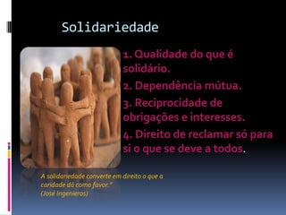 Solidariedade
                          1. Qualidade do que é
                           solidário.
                          2. Dependência mútua.
                          3. Reciprocidade de
                           obrigações e interesses.
                          4. Direito de reclamar só para
                           si o que se deve a todos.
                         
A solidariedade converte em direito o que a
caridade dá como favor."
(José Ingenieros)
 