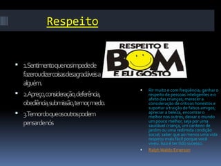 Respeito


 1.Sentimentoquenosimpedede
  fazeroudizercoisasdesagradáveisa
  alguém.
                                         Rir muito e com freqüência; ganhar o
 2.Apreço,consideração,deferência,       respeito de pessoas inteligentes e o
                                          afeto das crianças; merecer a
  obediência,submissão,temor,medo.        consideração de críticos honestos e
                                          suportar a traição de falsos amigos;
 3.Temordoqueosoutrospodem               apreciar a beleza, encontrar o
                                          melhor nos outros; deixar o mundo
                                          um pouco melhor, seja por uma
  pensardenós                             saudável criança, um canteiro de
                                          jardim ou uma redimida condição
                                          social; saber que ao menos uma vida
                                          respirou mais fácil porque você
                                          viveu. Isso é ter tido sucesso.
                                         Ralph Waldo Emerson
 